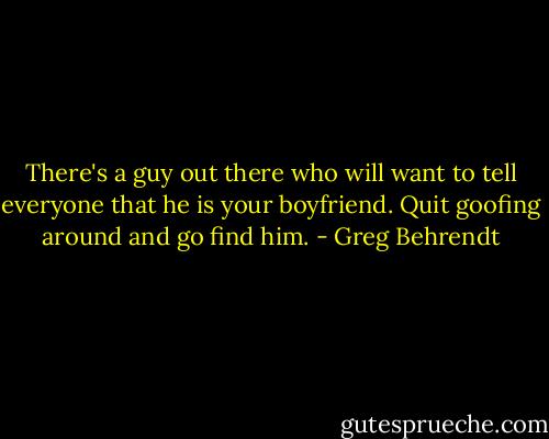 There's a guy out there who will want to tell everyone that he is your boyfriend. Quit goofing around and go find him. - Greg Behrendt