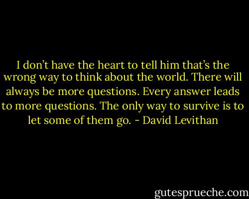 I don’t have the heart to tell him that’s the wrong way to think about the world. There<br />will always be more questions. Every answer leads to more questions.<br />The only way to survive is to let some of them go. - David Levithan