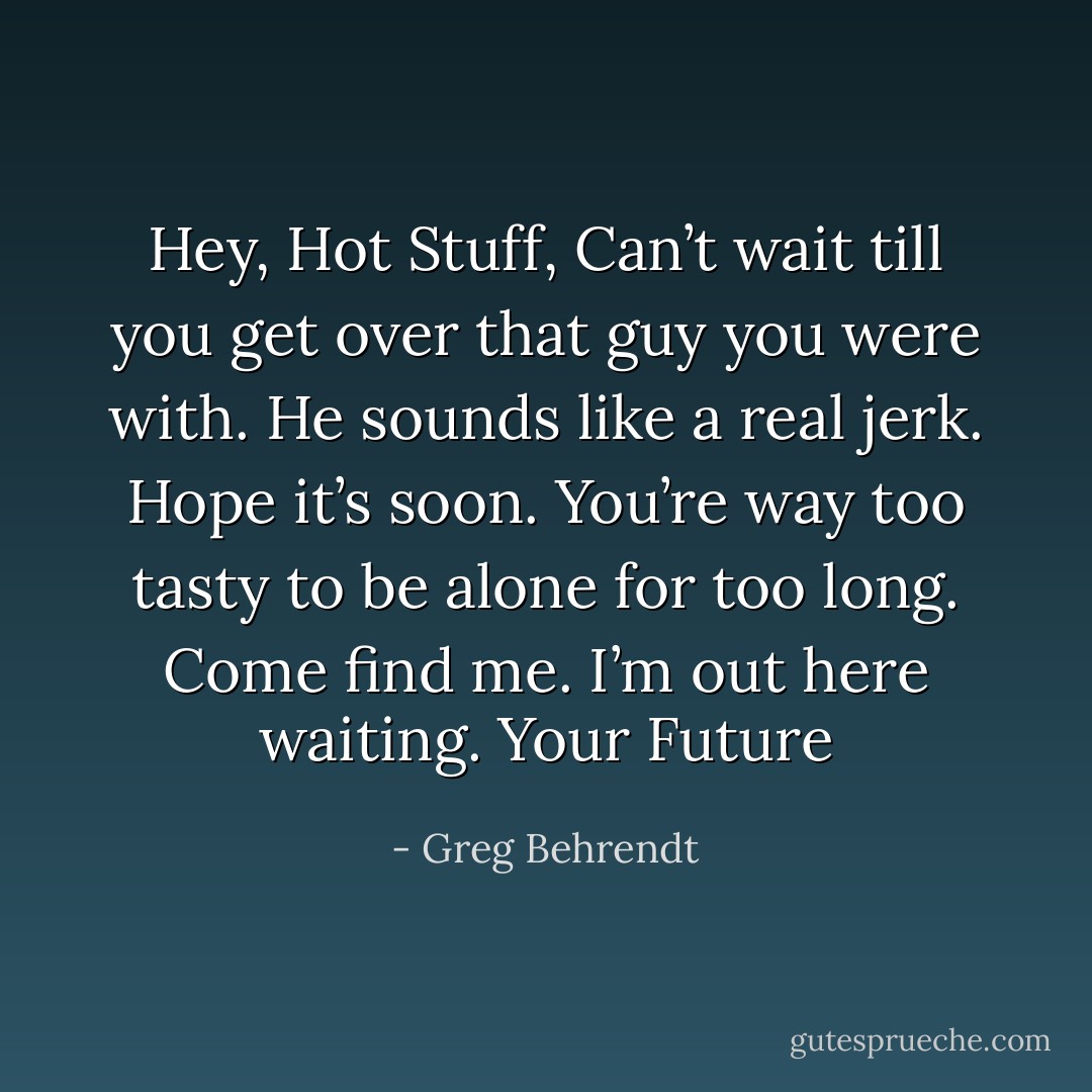 Hey, Hot Stuff, Can’t wait till you get over that guy you were with. He sounds like a real jerk. Hope it’s soon. You’re way too tasty to be alone for too long. Come find me. I’m out here waiting. Your Future - Greg Behrendt