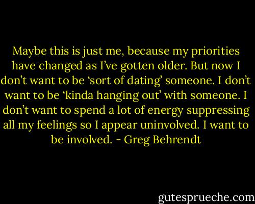 Maybe this is just me, because my priorities have changed as I’ve gotten older. But now I don’t want to be ‘sort of dating’ someone. I don’t want to be ‘kinda hanging out’ with someone. I don’t want to spend a lot of energy suppressing all my feelings so I appear uninvolved. I want to be involved. - Greg Behrendt
