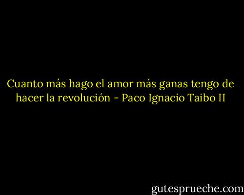 Cuanto más hago el amor más ganas tengo de hacer la revolución - Paco Ignacio Taibo II