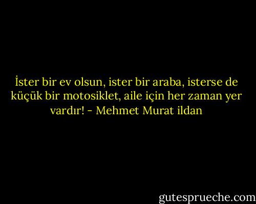 İster bir ev olsun, ister bir araba, isterse de küçük bir motosiklet, aile için her zaman yer vardır! - Mehmet Murat ildan
