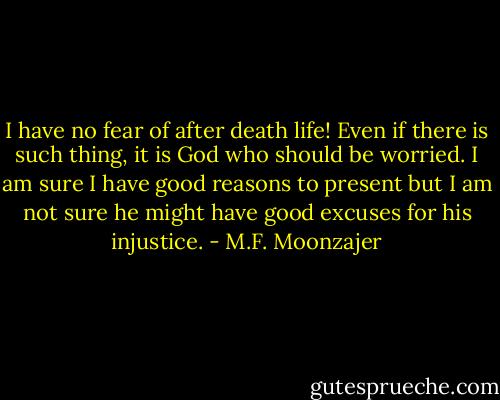 I have no fear of after death life! Even if there is such thing, it is God who should be worried. I am sure I have good reasons to present but I am not sure he might have good excuses for his injustice. - M.F. Moonzajer