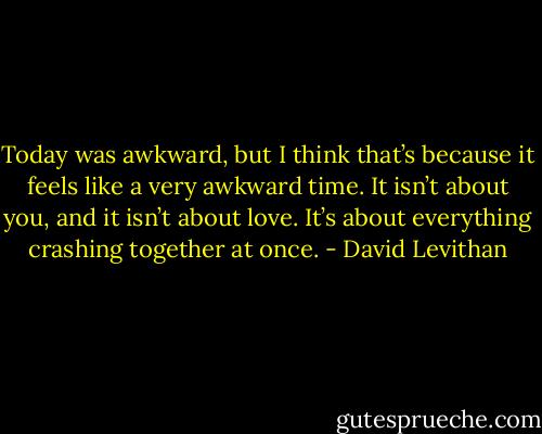 Today was awkward, but I think that’s because it feels like a very awkward time. It isn’t about you, and it isn’t<br />about love. It’s about everything crashing together at once. - David Levithan