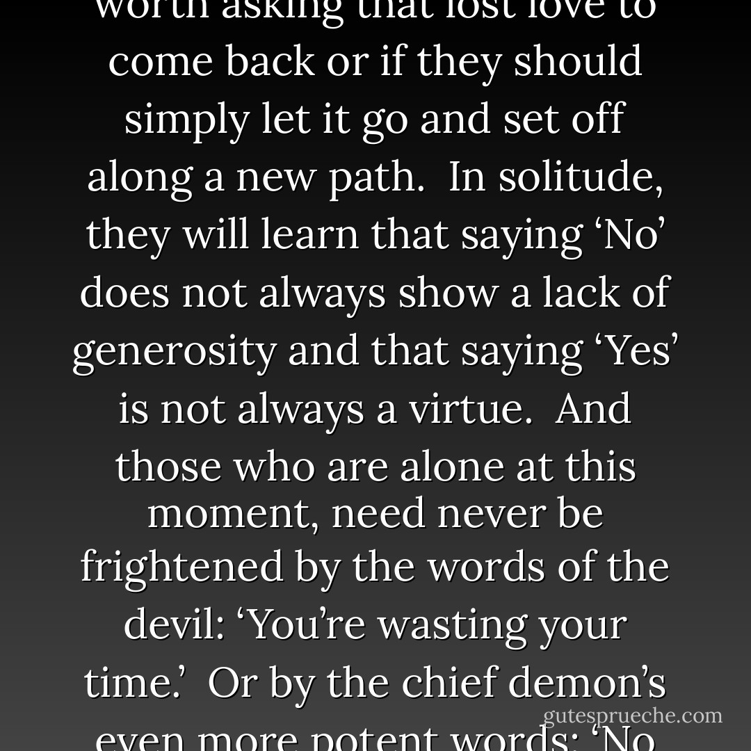 For those who are not frightened by the solitude, everything will have a different taste.<br /><br />In solitude, they will discover the love that might otherwise arrive unnoticed. <br /><br />In solitude, they will understand and respect the love that left them.<br /><br />In solitude, they will be able to decide whether it is worth asking that lost love to come back or if they should simply let it go and set off along a new path.<br /><br />In solitude, they will learn that saying ‘No’ does not always show a lack of generosity and that saying ‘Yes’ is not always a virtue.<br /><br />And those who are alone at this moment, need never be frightened by the words of the devil: ‘You’re wasting your time.’<br /><br />Or by the chief demon’s even more potent words: ‘No one cares about you.’<br /><br />The Divine Energy is listening to us when we speak to other people, but also when we are still and silent and able to accept solitude as a blessing.<br /><br />And when we achieve that harmony, we receive more than we asked for. - Paulo Coelho