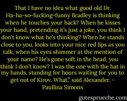 That I have no idea what good old Dr. Ha-ha-so-fucking-funny Bradley is thinking when he touches your back? When he kisses your hand, pretending it’s just a joke, you think I don’t know what he’s thinking? When he stands close to you, looks into your nice red lips as you talk, when his eyes shimmer at the mention of your name? He’s gone soft in the head, you think I don’t know? I was the one with the hat in my hands, standing for hours waiting for you to get out of Kirov. What,” said Alexander. - Paullina Simons