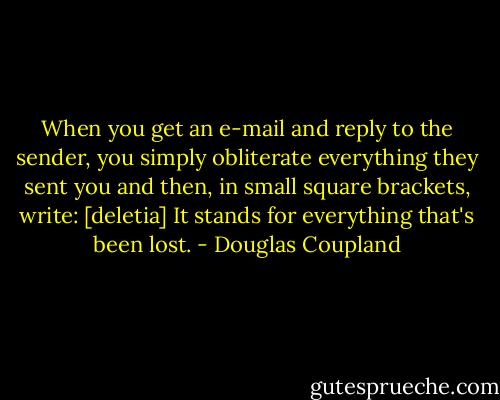 When you get an e-mail and reply to the sender, you simply obliterate everything they sent you and then, in small square brackets, write: [deletia] It stands for everything that's been lost. - Douglas Coupland