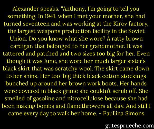 Alexander speaks. “Anthony, I’m going to tell you something. In 1941, when I met your mother, she had turned seventeen and was working at the Kirov factory, the largest weapons production facility in the Soviet Union. Do you know what she wore? A ratty brown cardigan that belonged to her grandmother. It was tattered and patched and two sizes too big for her. Even though it was June, she wore her much larger sister’s black skirt that was scratchy wool. The skirt came down to her shins. Her too-big thick black cotton stockings bunched up around her brown work boots. Her hands were covered in black grime she couldn’t scrub off. She smelled of gasoline and nitrocellulose because she had been making bombs and flamethrowers all day. And still I came every day to walk her home. - Paullina Simons