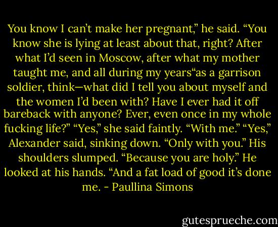 You know I can’t make her pregnant,” he said. “You know she is lying at least about that, right? After what I’d seen in Moscow, after what my mother taught me, and all during my years“as a garrison soldier, think—what did I tell you about myself and the women I’d been with? Have I ever had it off bareback with anyone? Ever, even once in my whole fucking life?”<br />“Yes,” she said faintly. “With me.”<br />“Yes,” Alexander said, sinking down. “Only with you.” His shoulders slumped. “Because you are holy.” He looked at his hands. “And a fat load of good it’s done me. - Paullina Simons