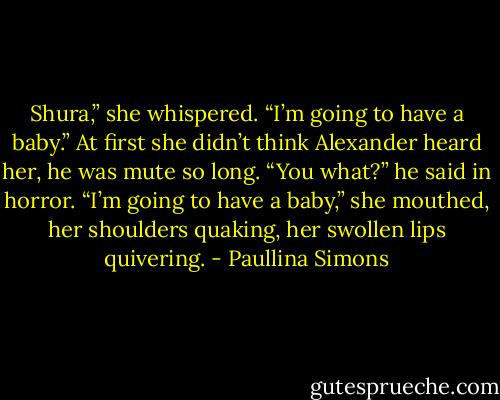 Shura,” she whispered. “I’m going to have a baby.”<br />At first she didn’t think Alexander heard her, he was mute so long. “You what?” he said in horror.<br />“I’m going to have a baby,” she mouthed, her shoulders quaking, her swollen lips quivering. - Paullina Simons