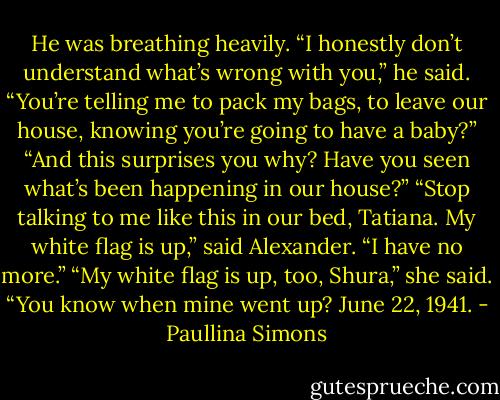 He was breathing heavily. “I honestly don’t understand what’s wrong with you,” he said. “You’re telling me to pack my bags, to leave our house, knowing you’re going to have a baby?”<br />“And this surprises you why? Have you seen what’s been happening in our house?”<br />“Stop talking to me like this in our bed, Tatiana. My white flag is up,” said Alexander. “I have no more.”<br />“My white flag is up, too, Shura,” she said. “You know when mine went up? June 22, 1941. - Paullina Simons