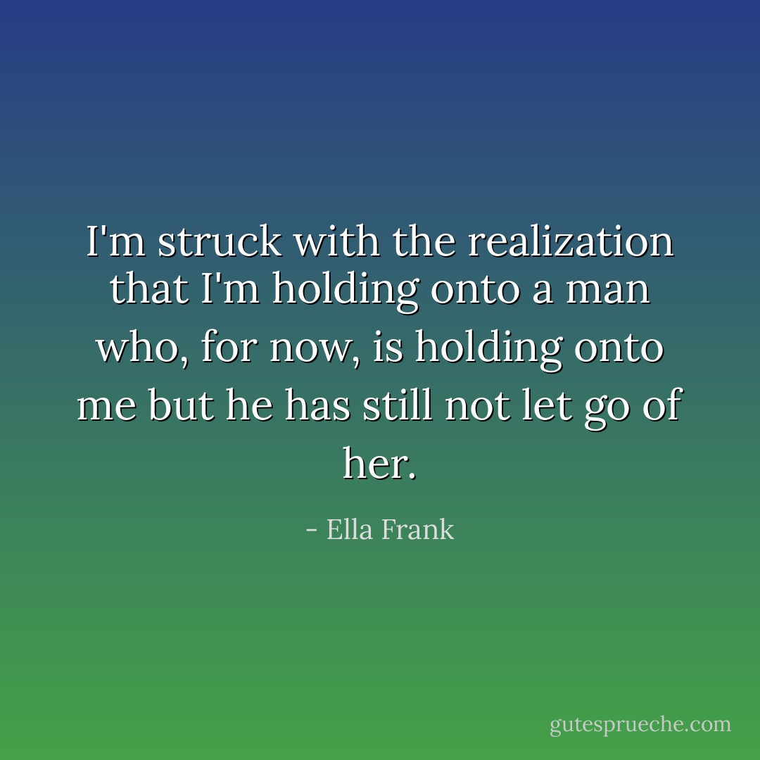 I'm struck with the realization that I'm holding onto a man who, for now, is holding onto me but he has still not let go of her. - Ella Frank