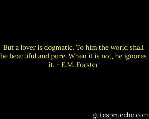 But a lover is dogmatic. To him the world shall be beautiful and pure. When it is not, he ignores it. - E.M. Forster
