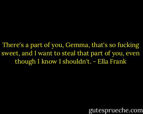 There's a part of you, Gemma, that's so fucking sweet, and I want to steal that part of you, even though I know I shouldn't. - Ella Frank