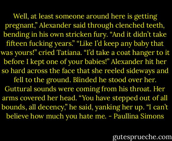 Well, at least someone around here is getting pregnant,” Alexander said through clenched teeth, bending in his own stricken fury. “And it didn’t take fifteen fucking years.”<br />“Like I’d keep any baby that was yours!” cried Tatiana. “I’d take a coat hanger to it before I kept one of your babies!”<br />Alexander hit her so hard across the face that she reeled sideways and fell to the ground. Blinded he stood over her. Guttural sounds were coming from his throat. Her arms covered her head. “You have stepped out of all bounds, all decency,” he said, yanking her up. “I can’t believe how much you hate me. - Paullina Simons