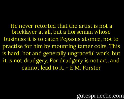 He never retorted that the artist is not a bricklayer at all, but a horseman whose business it is to catch Pegasus at once, not to practise for him by mounting tamer colts. This is hard, hot and generally ungraceful work, but it is not drudgery. For drudgery is not art, and cannot lead to it. - E.M. Forster