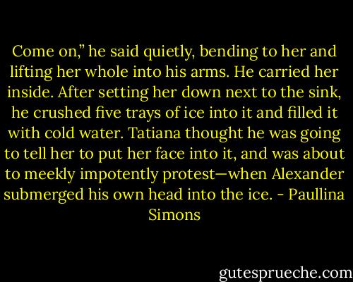Come on,” he said quietly, bending to her and lifting her whole into his arms. He carried her inside. After setting her down next to the sink, he crushed five trays of ice into it and filled it with cold water. Tatiana thought he was going to tell her to put her face into it, and was about to meekly impotently protest—when Alexander submerged his own head into the ice. - Paullina Simons