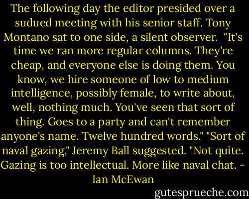 The following day the editor presided over a sudued meeting with his senior staff. Tony Montano sat to one side, a silent observer. <br />"It's time we ran more regular columns. They're cheap, and everyone else is doing them. You know, we hire someone of low to medium intelligence, possibly female, to write about, well, nothing much. You've seen that sort of thing. Goes to a party and can't remember anyone's name. Twelve hundred words."<br />"Sort of naval gazing," Jeremy Ball suggested.<br />"Not quite. Gazing is too intellectual. More like naval chat. - Ian McEwan
