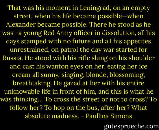 That was his moment in Leningrad, on an empty street, when his life became possible—when Alexander became possible. There he stood as he was—a young Red Army officer in dissolution, all his days stamped with no future and all his appetites unrestrained, on patrol the day war started for Russia. He stood with his rifle slung on his shoulder and cast his wanton eyes on her, eating her ice cream all sunny, singing, blonde, blossoming, breathtaking. He gazed at her with his entire unknowable life in front of him, and this is what he was thinking…<br />To cross the street or not to cross?<br />To follow her? To hop on the bus, after her? What absolute madness. - Paullina Simons