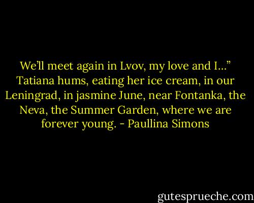 We’ll meet again in Lvov, my love and I…” Tatiana hums, eating her ice cream, in our Leningrad, in jasmine June, near Fontanka, the Neva, the Summer Garden, where we are forever young. - Paullina Simons