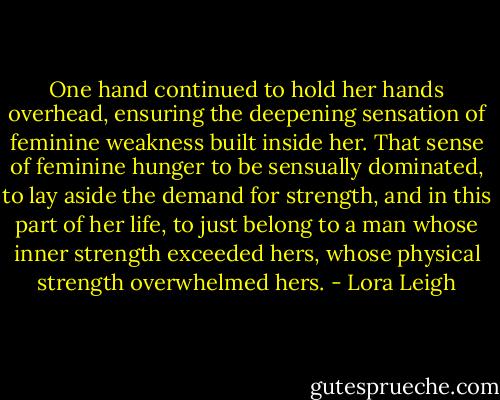 One hand continued to hold her hands overhead, ensuring the deepening sensation of feminine weakness built inside her. That sense of feminine hunger to be sensually dominated, to lay aside the demand for strength, and in this part of her life, to just belong to a man whose inner strength exceeded hers, whose physical strength overwhelmed hers. - Lora Leigh