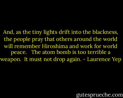 And, as the tiny lights drift into the blackness, the people pray that others around the world will remember Hiroshima and work for world peace. <br /><br />The atom bomb is too terrible a weapon.<br /><br />It must not drop again. - Laurence Yep