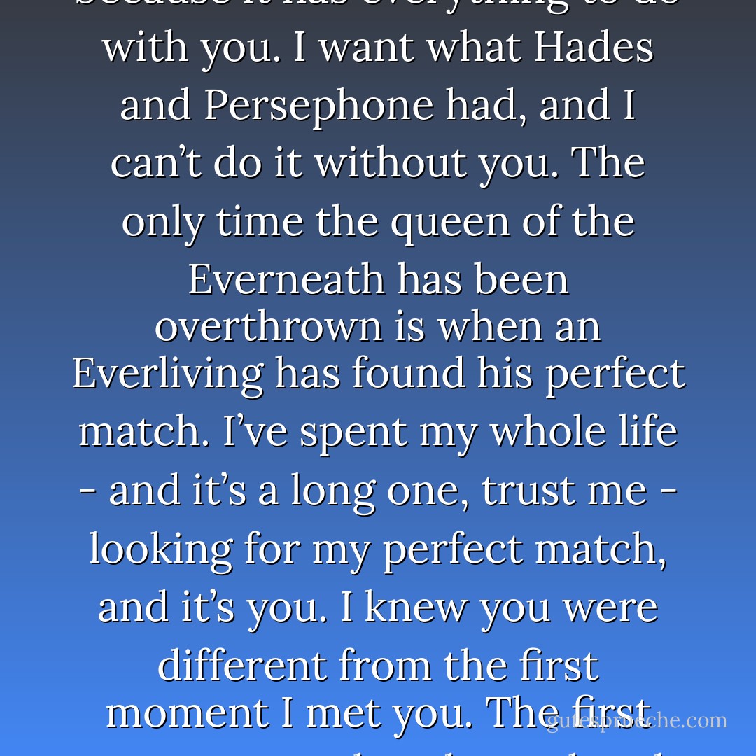 He paused and let out a little sigh. Then I’m saying it wrong, because it has everything to do with you. I want what Hades and Persephone had, and I can’t do it without you. The only time the queen of the Everneath has been overthrown is when an Everliving has found his perfect match. I’ve spent my whole life - and it’s a long one, trust me - looking for my perfect match, and it’s you. I knew you were different from the first moment I met you. The first moment you placed your hands on mine. You remember? - Brodi Ashton