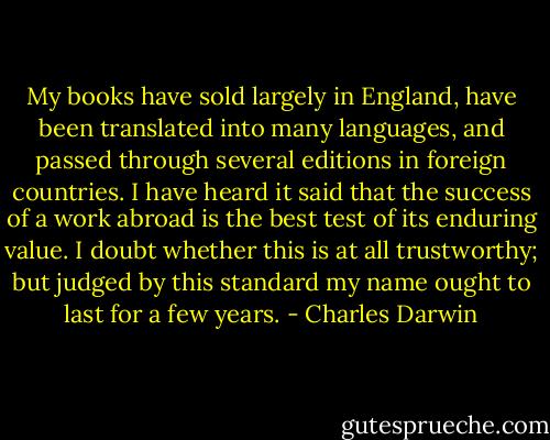 My books have sold largely in England, have been translated into many languages, and passed through several editions in foreign countries. I have heard it said that the success of a work abroad is the best test of its enduring value. I doubt whether this is at all trustworthy; but judged by this standard my name ought to last for a few years. - Charles Darwin