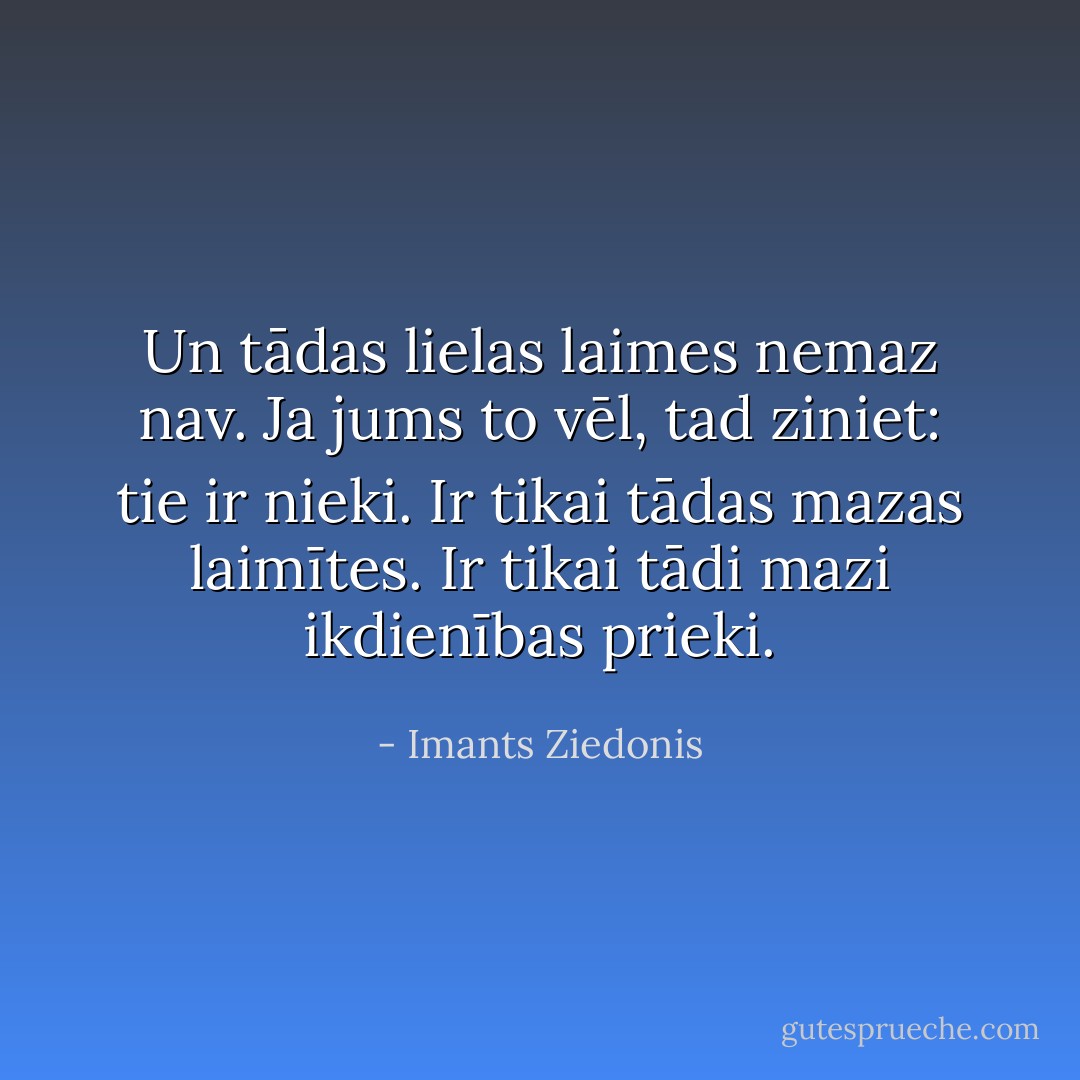 Un tādas lielas laimes nemaz nav.<br />Ja jums to vēl, tad ziniet: tie ir nieki.<br />Ir tikai tādas mazas laimītes.<br />Ir tikai tādi mazi ikdienības prieki. - Imants Ziedonis