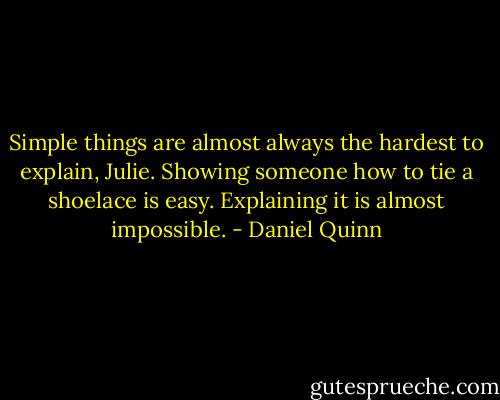 Simple things are almost always the hardest to explain, Julie. Showing someone how to tie a shoelace is easy. Explaining it is almost impossible. - Daniel Quinn