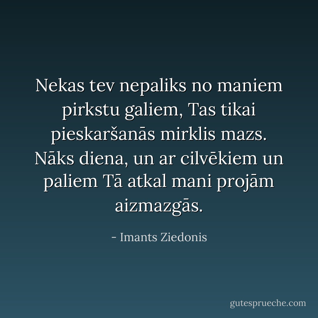 Nekas tev nepaliks no maniem pirkstu galiem,<br />Tas tikai pieskaršanās mirklis mazs.<br />Nāks diena, un ar cilvēkiem un paliem<br />Tā atkal mani projām aizmazgās. - Imants Ziedonis