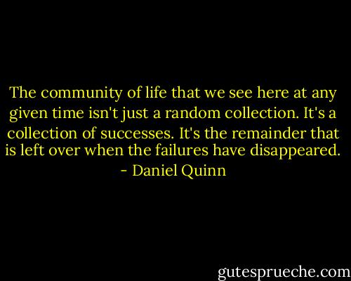 The community of life that we see here at any given time isn't just a random collection. It's a collection of successes. It's the remainder that is left over when the failures have disappeared. - Daniel Quinn