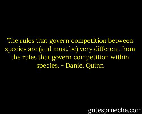 The rules that govern competition between species are (and must be) very different from the rules that govern competition within species. - Daniel Quinn