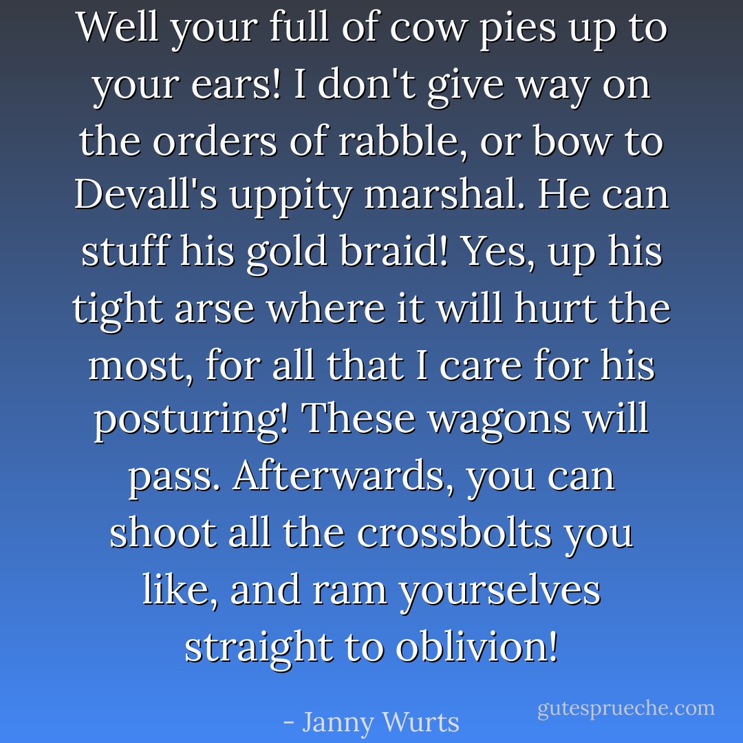 Well your full of cow pies up to your ears! I don't give way on the orders of rabble, or bow to Devall's uppity marshal. He can stuff his gold braid! Yes, up his tight arse where it will hurt the most, for all that I care for his posturing! These wagons will pass. Afterwards, you can shoot all the crossbolts you like, and ram yourselves straight to oblivion! - Janny Wurts