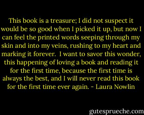 This book is a treasure; I did not suspect it would be so good when I picked it up, but now I can feel the printed words seeping through my skin and into my veins, rushing to my heart and marking it forever.<br /><br />I want to savor this wonder, this happening of loving a book and reading it for the first time, because the first time is always the best, and I will never read this book for the first time ever again. - Laura Nowlin