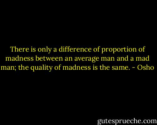 There is only a difference of proportion of madness between an average man and a mad man; the quality of madness is the same. - Osho