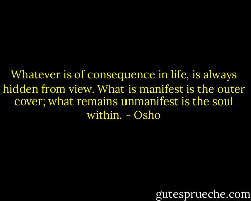 Whatever is of consequence in life, is always hidden from view. What is manifest is the outer cover; what remains unmanifest is the soul within. - Osho