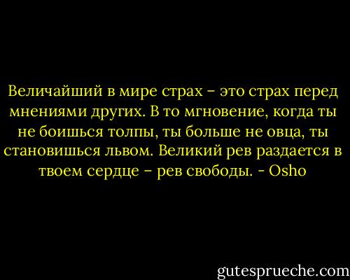 Величайший в мире страх – это страх перед мнениями других. В то мгновение, когда ты не боишься толпы, ты больше не овца, ты становишься львом. Великий рев раздается в твоем сердце – рев свободы. - Osho