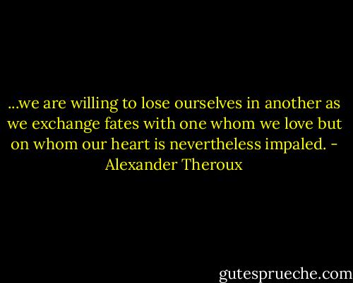 ...we are willing to lose ourselves in another as we exchange fates with one whom we love but on whom our heart is nevertheless impaled. - Alexander Theroux