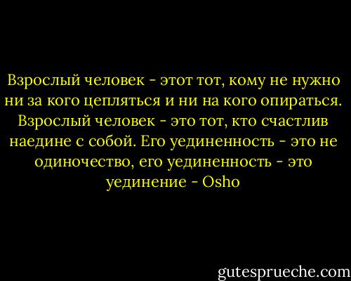 Взрослый человек - этот тот, кому не нужно ни за кого цепляться и ни на кого опираться. Взрослый человек - это тот, кто счастлив наедине с собой. Его уединенность - это не одиночество, его уединенность - это уединение - Osho