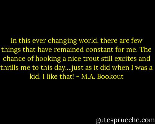 In this ever changing world, there are few things that have remained constant for me. The chance of hooking a nice trout still excites and thrills me to this day....just as it did when I was a kid. I like that! - M.A. Bookout