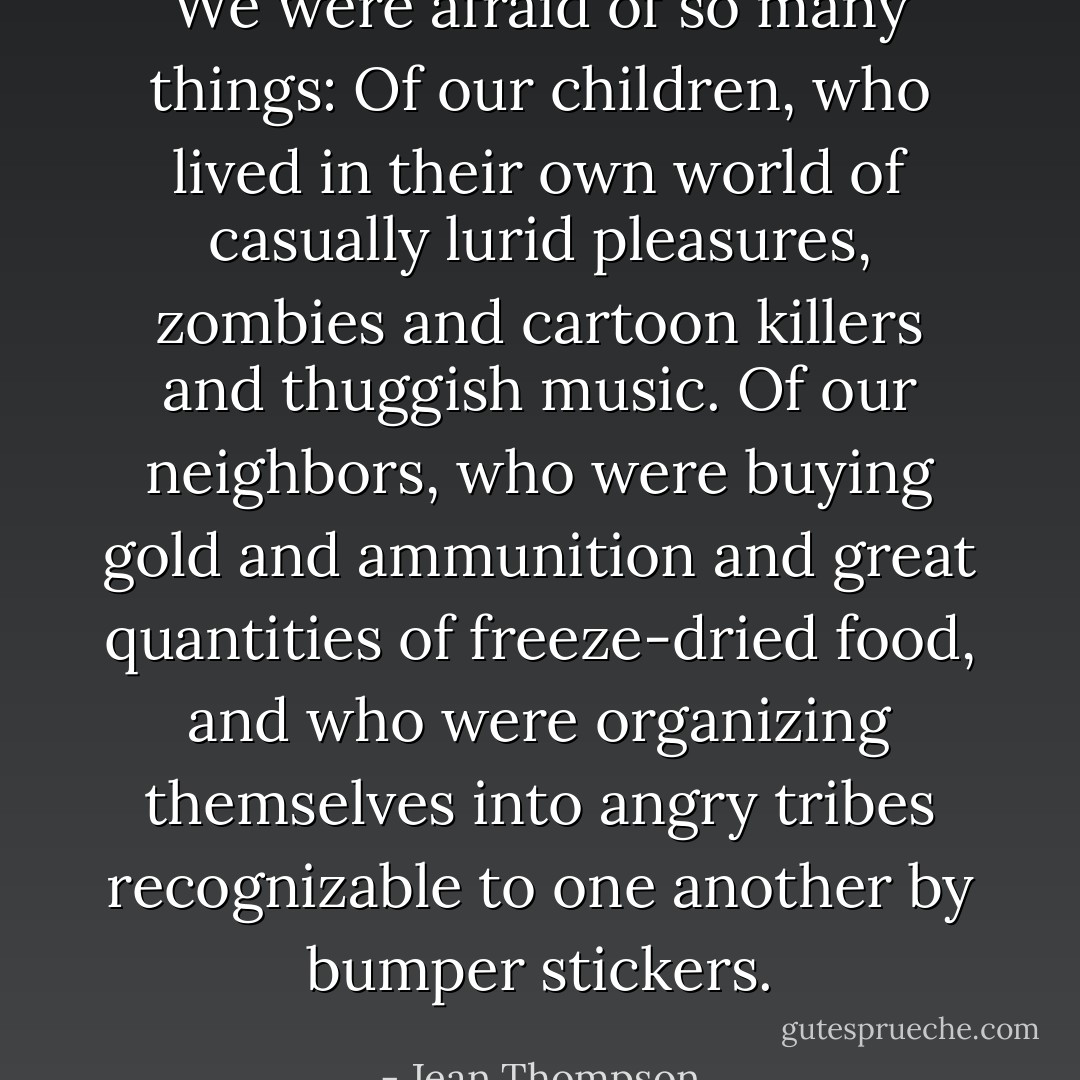 We were afraid of so many things: Of our children, who lived in their own world of casually lurid pleasures, zombies and cartoon killers and thuggish music. Of our neighbors, who were buying gold and ammunition and great quantities of freeze-dried food, and who were organizing themselves into angry tribes recognizable to one another by bumper stickers. - Jean Thompson