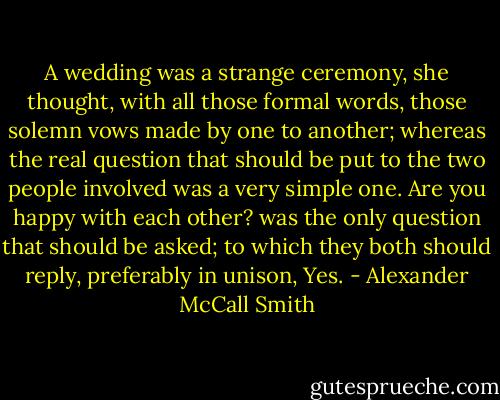 A wedding was a strange ceremony, she thought, with all those formal words, those solemn vows made by one to another; whereas the real question that should be put to the two people involved was a very simple one. Are you happy with each other? was the only question that should be asked; to which they both should reply, preferably in unison, Yes. - Alexander McCall Smith