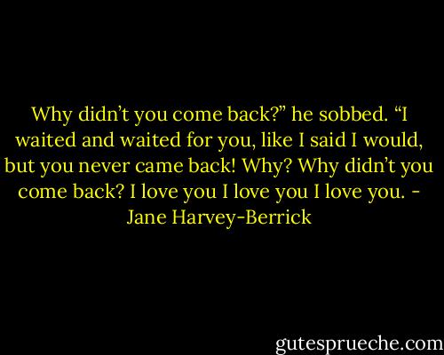 Why didn’t you come back?” he sobbed.<br />“I waited and waited for you, like I said I would, but you never came back! Why? Why didn’t you come back? I love you I love you I love you. - Jane Harvey-Berrick