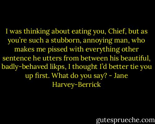 I was thinking about eating you, Chief, but as you’re such a stubborn, annoying man, who makes me pissed with everything other sentence he utters from between his beautiful, badly-behaved likps, I thought I’d better tie you up first. What do you say? - Jane Harvey-Berrick