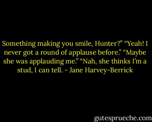Something making you smile, Hunter?”<br />“Yeah! I never got a round of applause before.”<br />“Maybe she was applauding me.”<br />“Nah, she thinks I’m a stud, I can tell. - Jane Harvey-Berrick