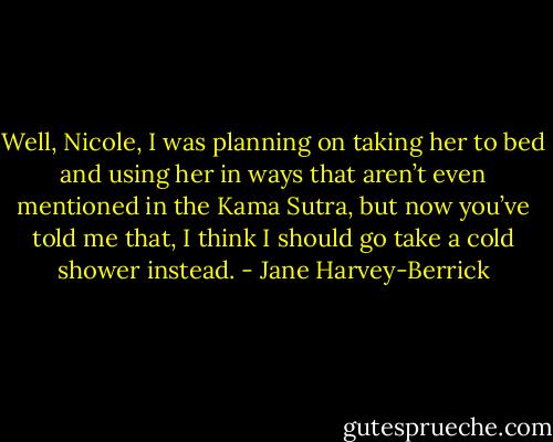 Well, Nicole, I was planning on taking her to bed and using her in ways that aren’t even mentioned in the Kama Sutra, but now you’ve told me that, I think I should go take a cold shower instead. - Jane Harvey-Berrick