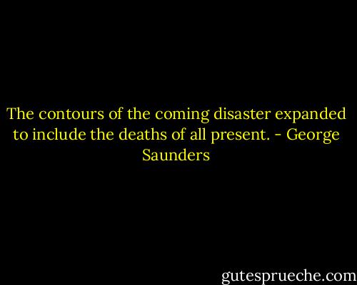 The contours of the coming disaster expanded to include the deaths of all present. - George Saunders
