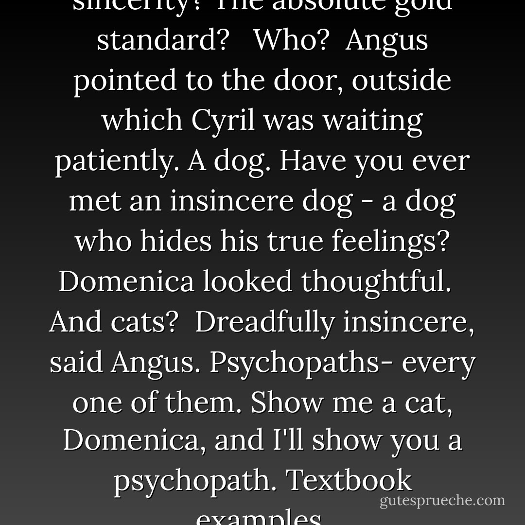 You know the best example of sincerity? The absolute gold standard? <br /><br />Who?<br /><br />Angus pointed to the door, outside which Cyril was waiting patiently. A dog. Have you ever met an insincere dog - a dog who hides his true feelings?<br />Domenica looked thoughtful. <br /><br />And cats?<br /><br />Dreadfully insincere, said Angus. Psychopaths- every one of them. Show me a cat, Domenica, and I'll show you a psychopath. Textbook examples. - Alexander McCall Smith