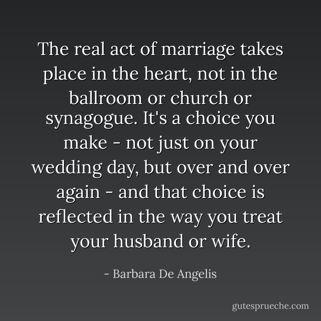 The real act of marriage takes place in the heart, not in the ballroom or church or synagogue. It's a choice you make - not just on your wedding day, but over and over again - and that choice is reflected in the way you treat your husband or wife. - Barbara De Angelis